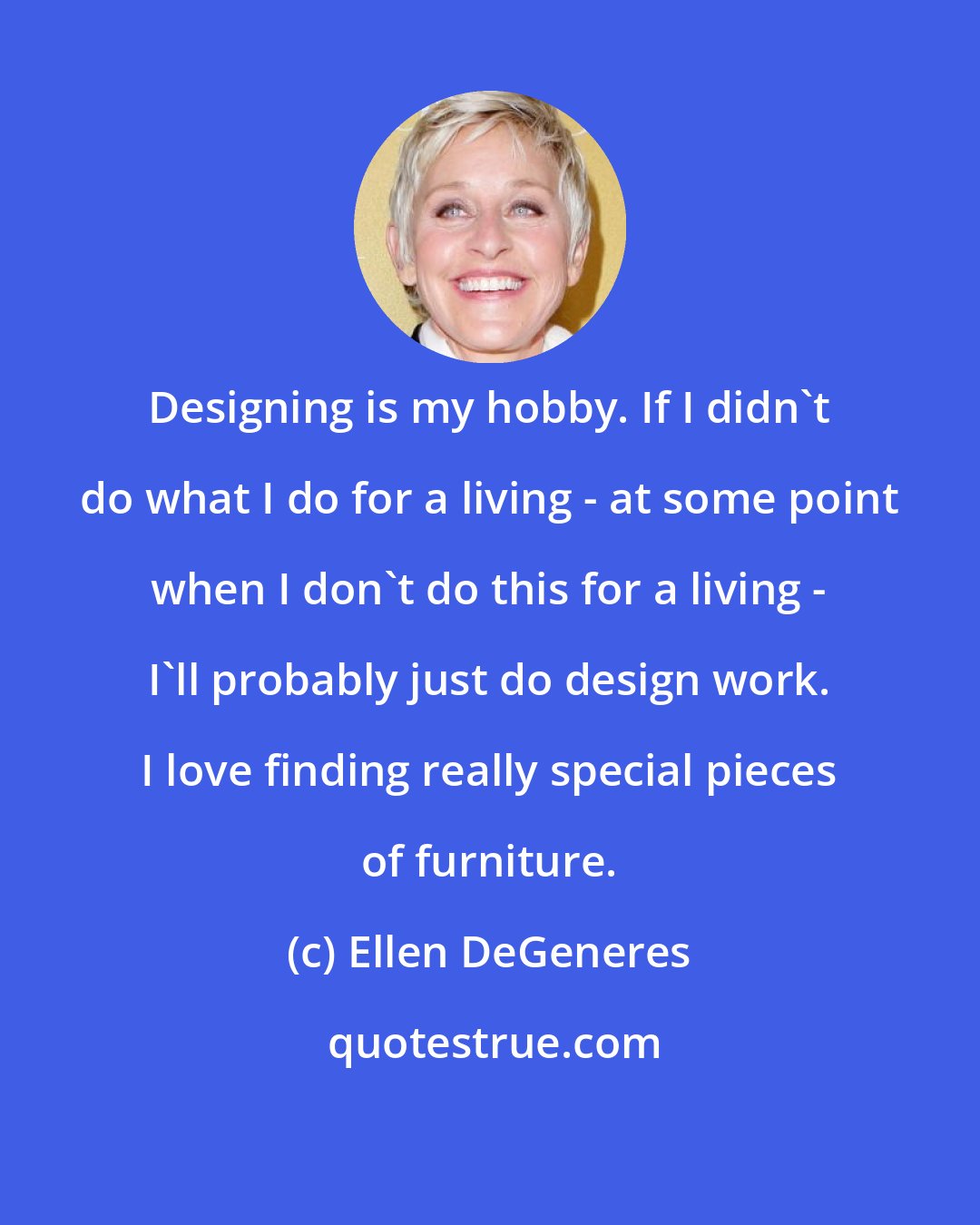 Ellen DeGeneres: Designing is my hobby. If I didn't do what I do for a living - at some point when I don't do this for a living - I'll probably just do design work. I love finding really special pieces of furniture.