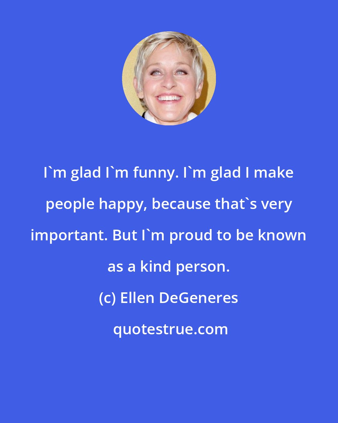 Ellen DeGeneres: I'm glad I'm funny. I'm glad I make people happy, because that's very important. But I'm proud to be known as a kind person.