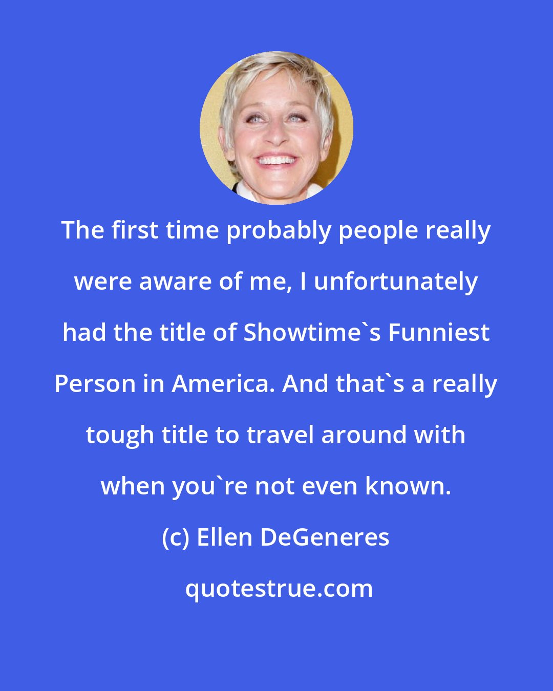Ellen DeGeneres: The first time probably people really were aware of me, I unfortunately had the title of Showtime's Funniest Person in America. And that's a really tough title to travel around with when you're not even known.