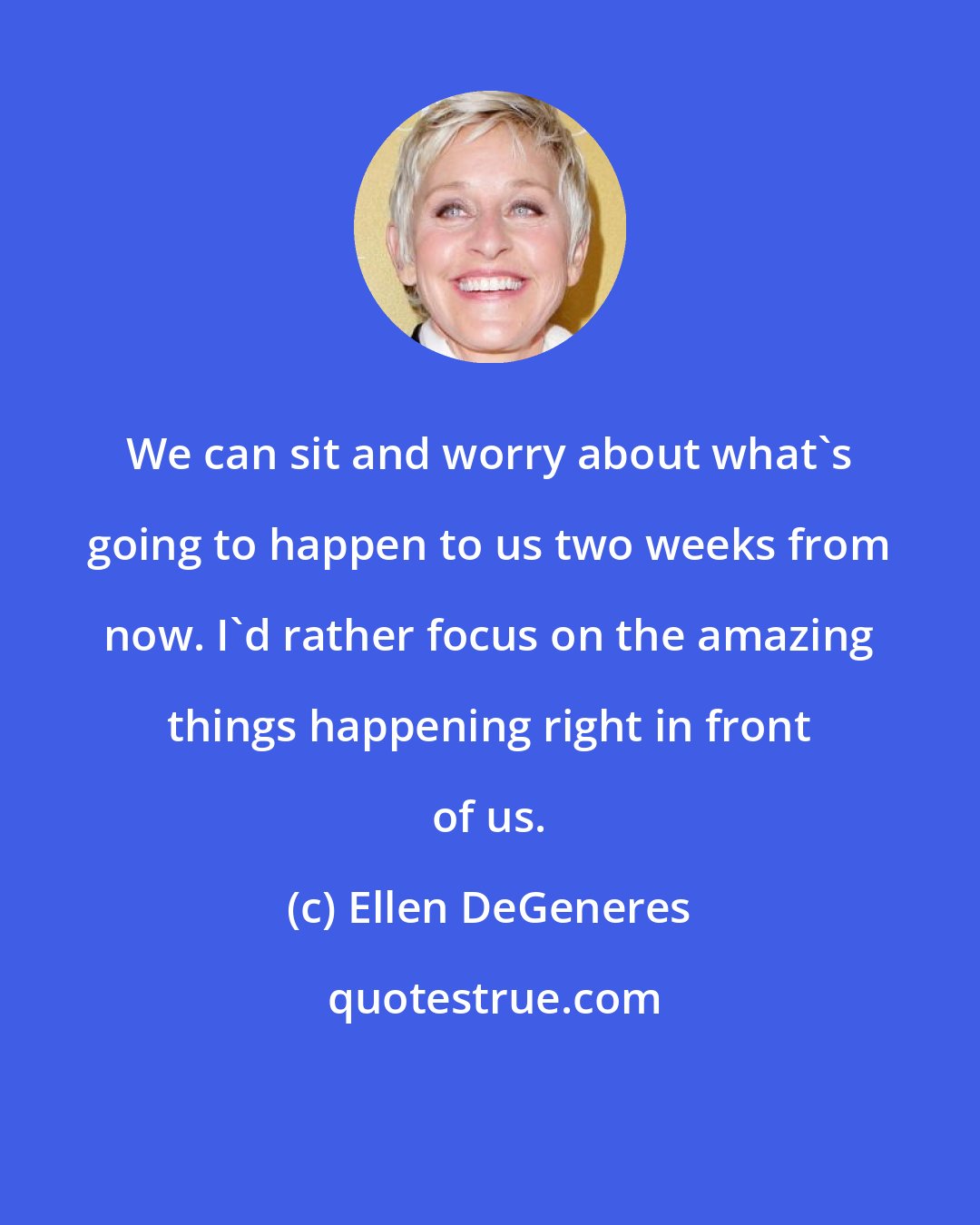 Ellen DeGeneres: We can sit and worry about what's going to happen to us two weeks from now. I'd rather focus on the amazing things happening right in front of us.