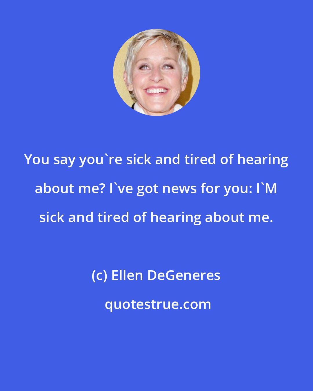 Ellen DeGeneres: You say you're sick and tired of hearing about me? I've got news for you: I'M sick and tired of hearing about me.