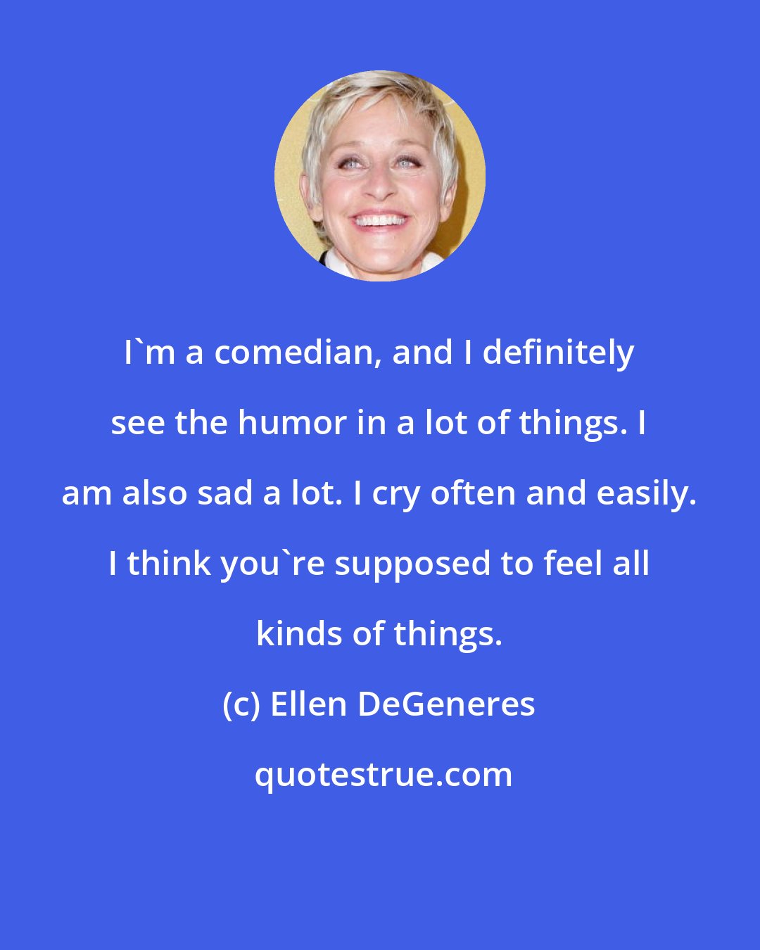 Ellen DeGeneres: I'm a comedian, and I definitely see the humor in a lot of things. I am also sad a lot. I cry often and easily. I think you're supposed to feel all kinds of things.