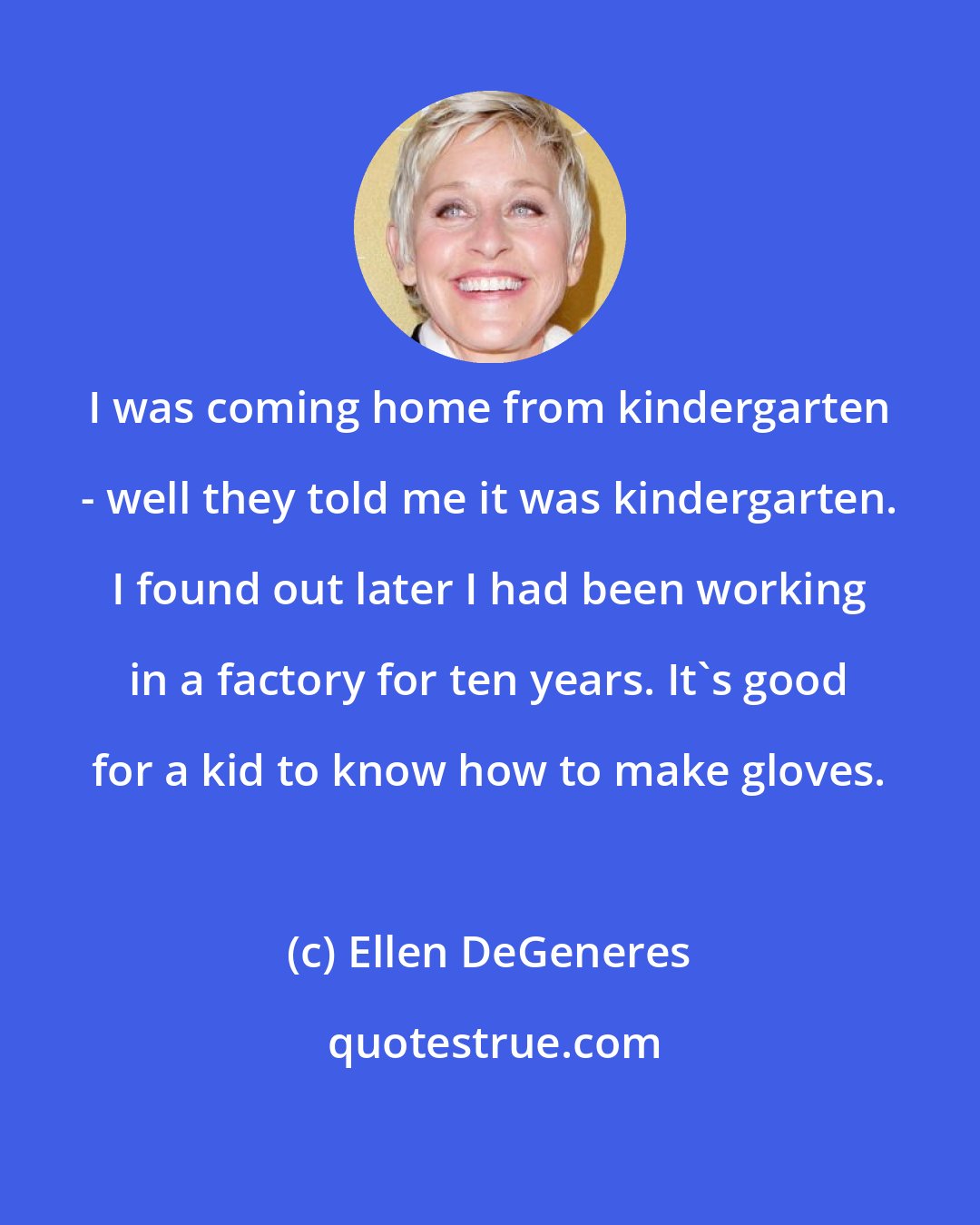 Ellen DeGeneres: I was coming home from kindergarten - well they told me it was kindergarten. I found out later I had been working in a factory for ten years. It's good for a kid to know how to make gloves.
