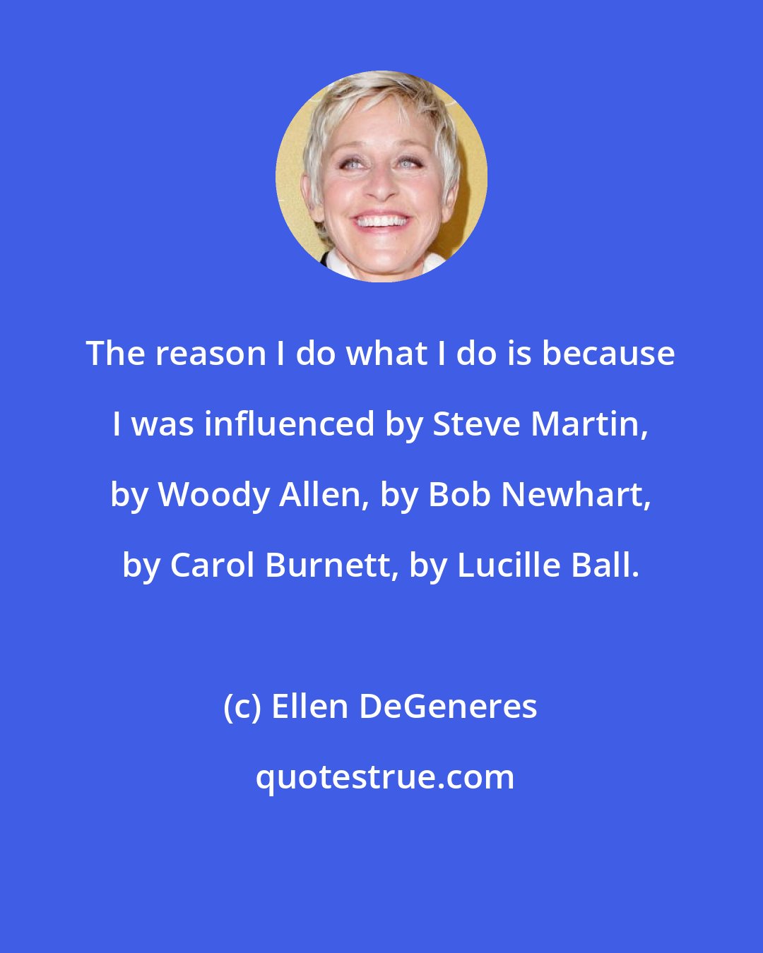 Ellen DeGeneres: The reason I do what I do is because I was influenced by Steve Martin, by Woody Allen, by Bob Newhart, by Carol Burnett, by Lucille Ball.