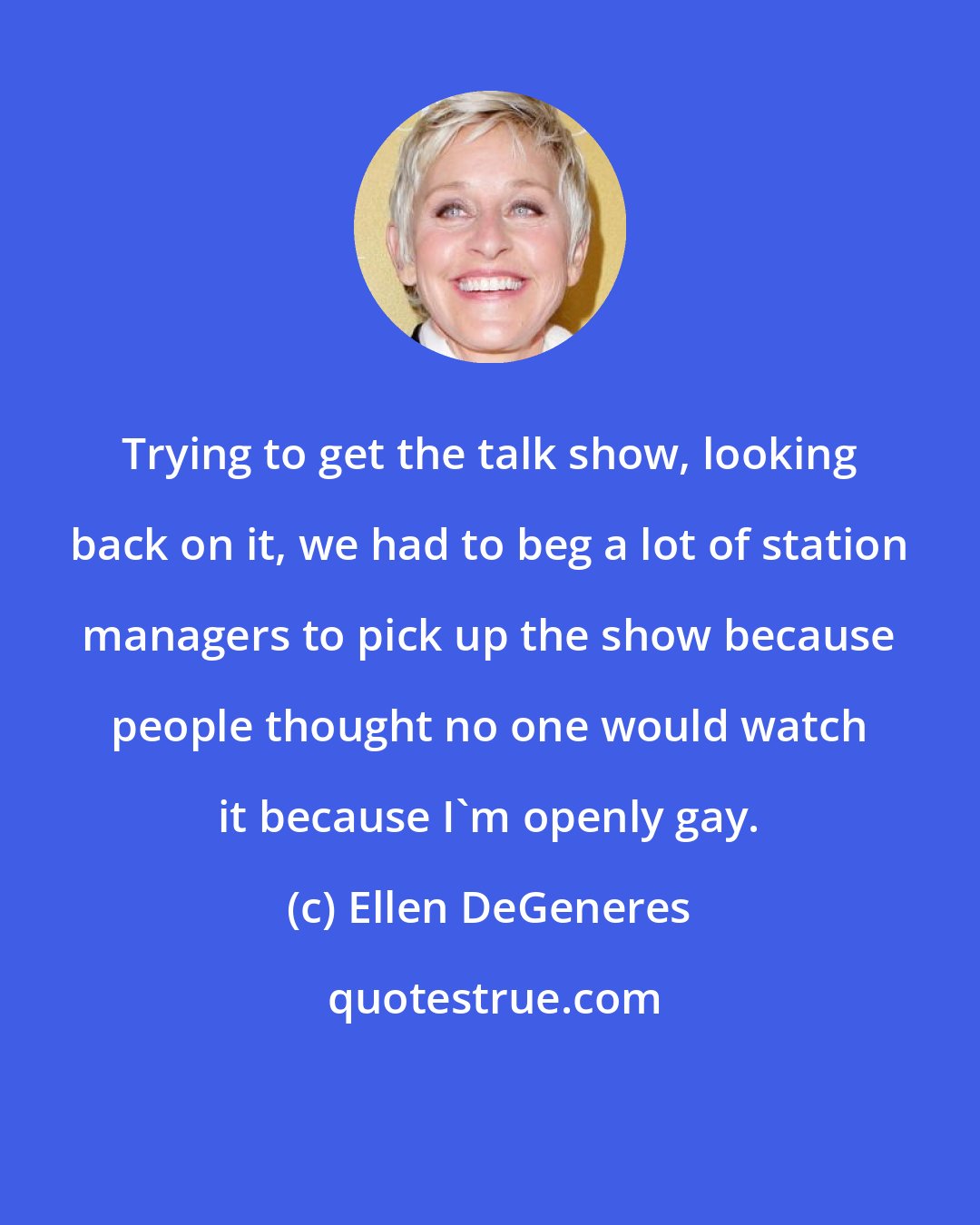 Ellen DeGeneres: Trying to get the talk show, looking back on it, we had to beg a lot of station managers to pick up the show because people thought no one would watch it because I'm openly gay.