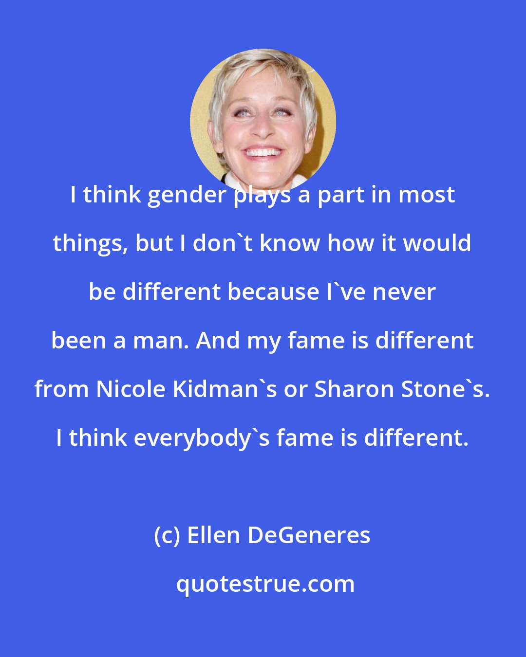 Ellen DeGeneres: I think gender plays a part in most things, but I don't know how it would be different because I've never been a man. And my fame is different from Nicole Kidman's or Sharon Stone's. I think everybody's fame is different.