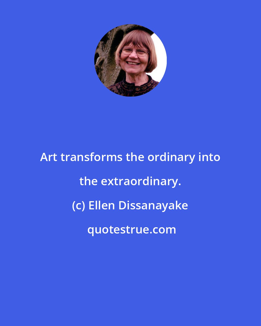 Ellen Dissanayake: Art transforms the ordinary into the extraordinary.