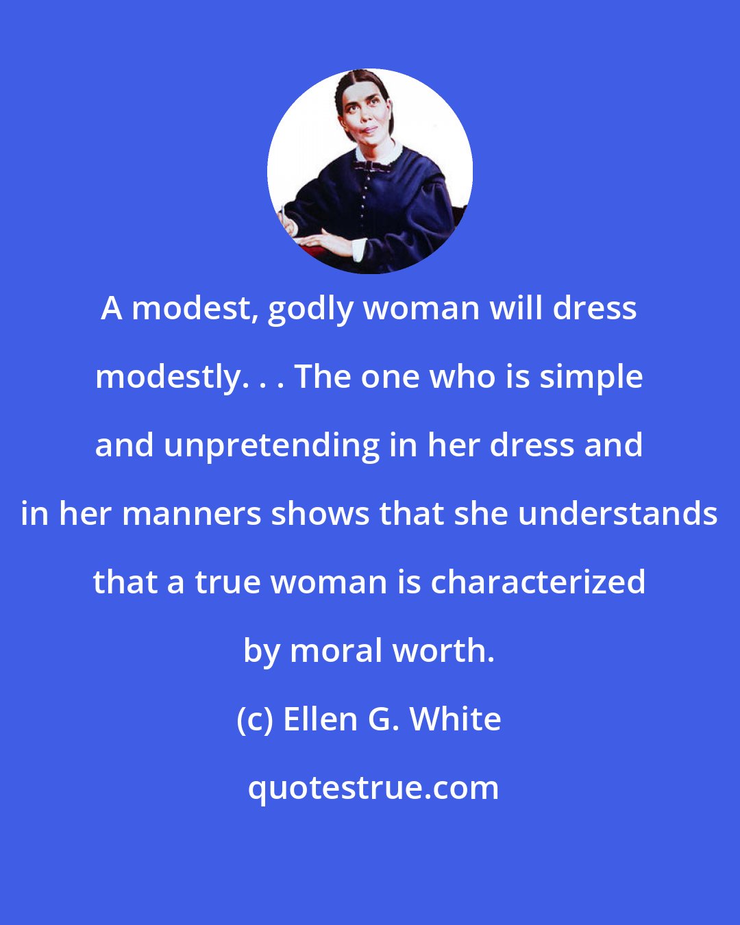 Ellen G. White: A modest, godly woman will dress modestly. . . The one who is simple and unpretending in her dress and in her manners shows that she understands that a true woman is characterized by moral worth.