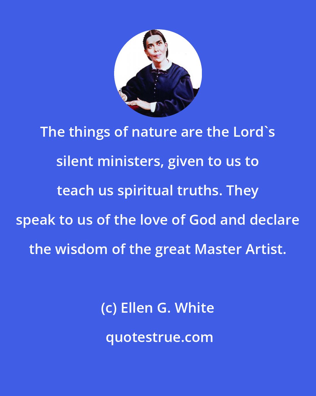 Ellen G. White: The things of nature are the Lord's silent ministers, given to us to teach us spiritual truths. They speak to us of the love of God and declare the wisdom of the great Master Artist.