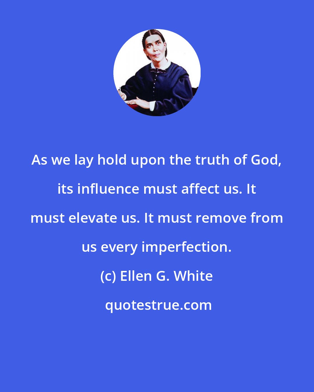 Ellen G. White: As we lay hold upon the truth of God, its influence must affect us. It must elevate us. It must remove from us every imperfection.