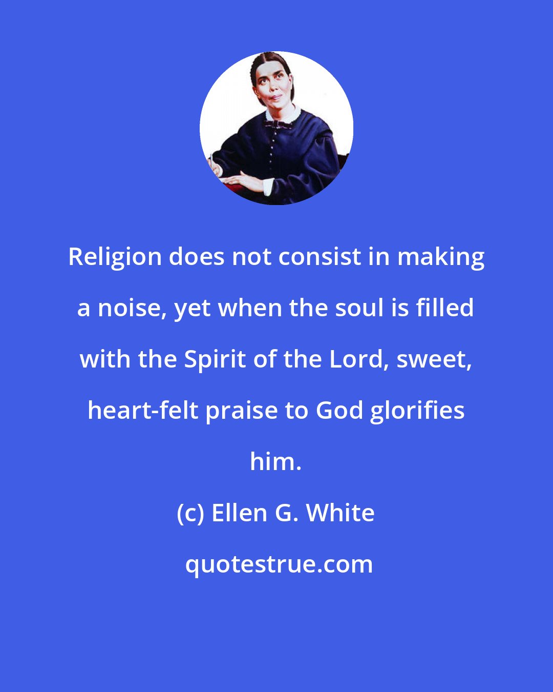 Ellen G. White: Religion does not consist in making a noise, yet when the soul is filled with the Spirit of the Lord, sweet, heart-felt praise to God glorifies him.