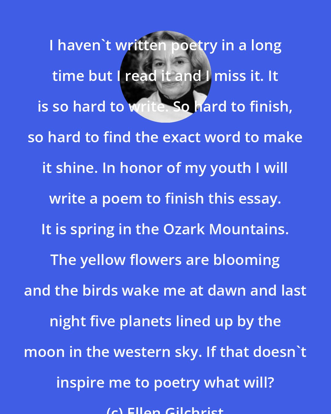 Ellen Gilchrist: I haven't written poetry in a long time but I read it and I miss it. It is so hard to write. So hard to finish, so hard to find the exact word to make it shine. In honor of my youth I will write a poem to finish this essay. It is spring in the Ozark Mountains. The yellow flowers are blooming and the birds wake me at dawn and last night five planets lined up by the moon in the western sky. If that doesn't inspire me to poetry what will?