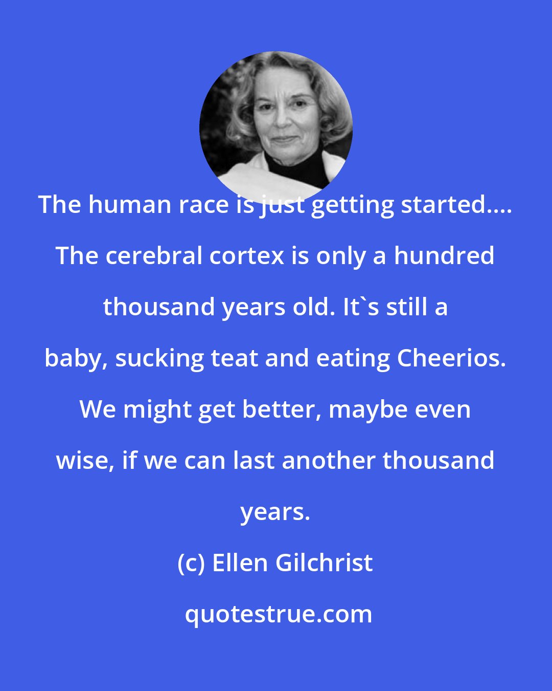 Ellen Gilchrist: The human race is just getting started.... The cerebral cortex is only a hundred thousand years old. It's still a baby, sucking teat and eating Cheerios. We might get better, maybe even wise, if we can last another thousand years.