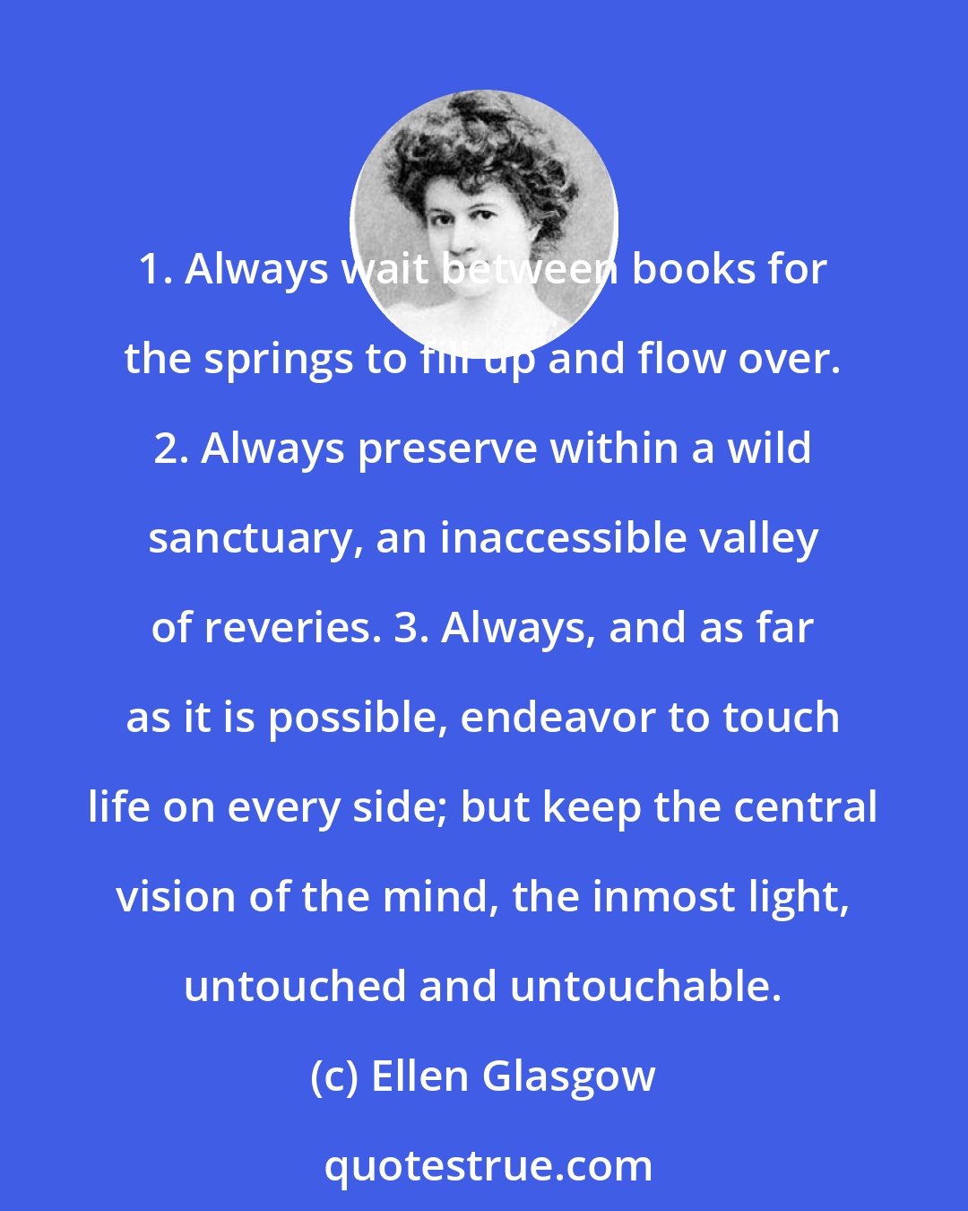 Ellen Glasgow: 1. Always wait between books for the springs to fill up and flow over. 2. Always preserve within a wild sanctuary, an inaccessible valley of reveries. 3. Always, and as far as it is possible, endeavor to touch life on every side; but keep the central vision of the mind, the inmost light, untouched and untouchable.