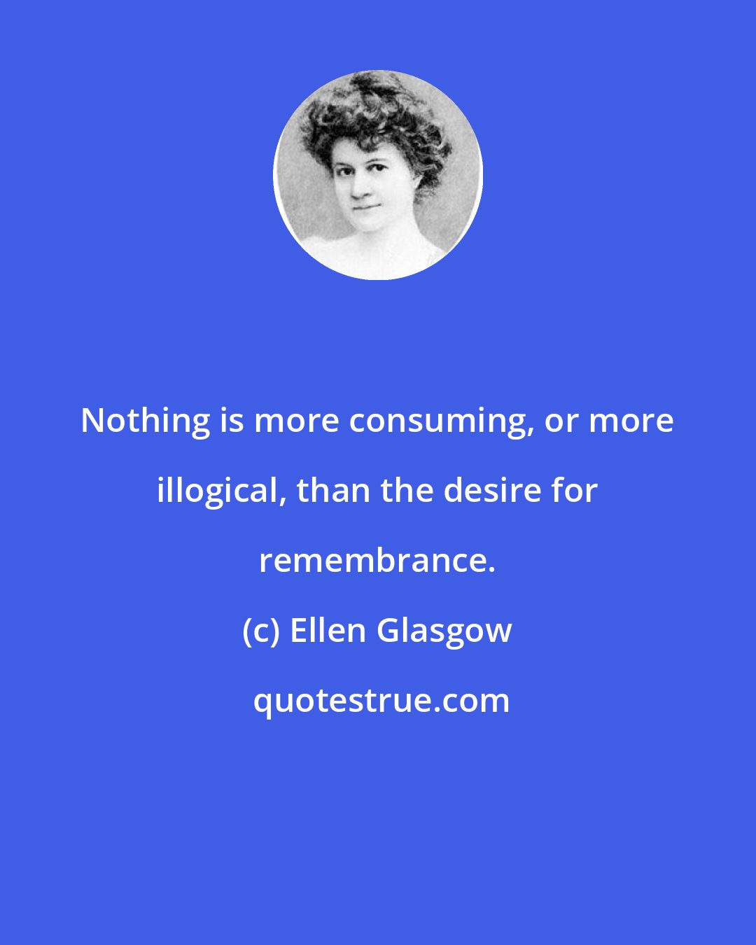 Ellen Glasgow: Nothing is more consuming, or more illogical, than the desire for remembrance.