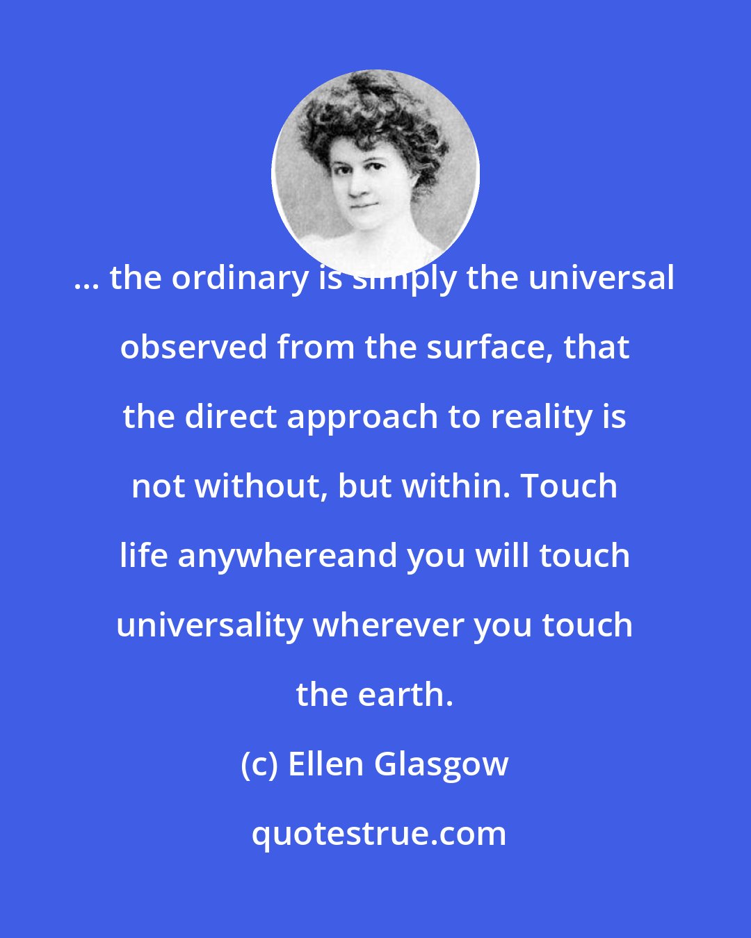 Ellen Glasgow: ... the ordinary is simply the universal observed from the surface, that the direct approach to reality is not without, but within. Touch life anywhereand you will touch universality wherever you touch the earth.