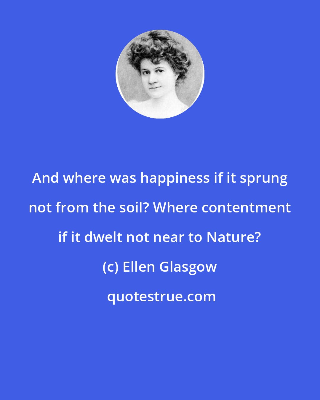 Ellen Glasgow: And where was happiness if it sprung not from the soil? Where contentment if it dwelt not near to Nature?