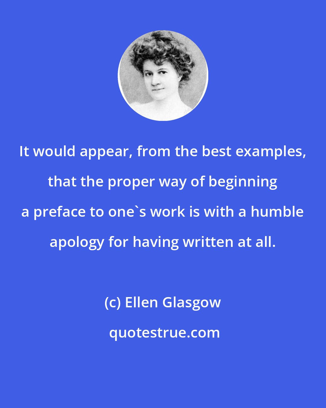 Ellen Glasgow: It would appear, from the best examples, that the proper way of beginning a preface to one's work is with a humble apology for having written at all.