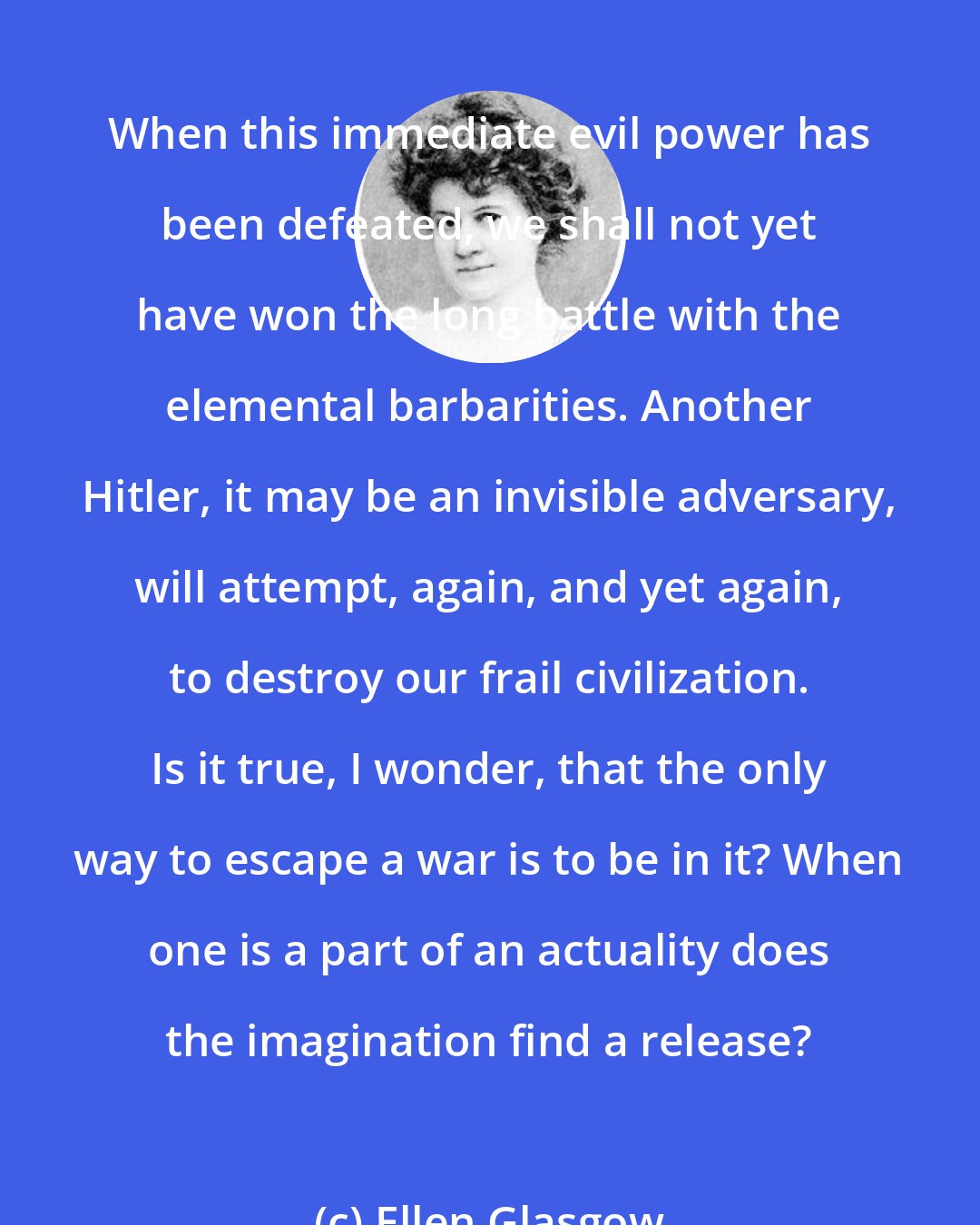 Ellen Glasgow: When this immediate evil power has been defeated, we shall not yet have won the long battle with the elemental barbarities. Another Hitler, it may be an invisible adversary, will attempt, again, and yet again, to destroy our frail civilization. Is it true, I wonder, that the only way to escape a war is to be in it? When one is a part of an actuality does the imagination find a release?