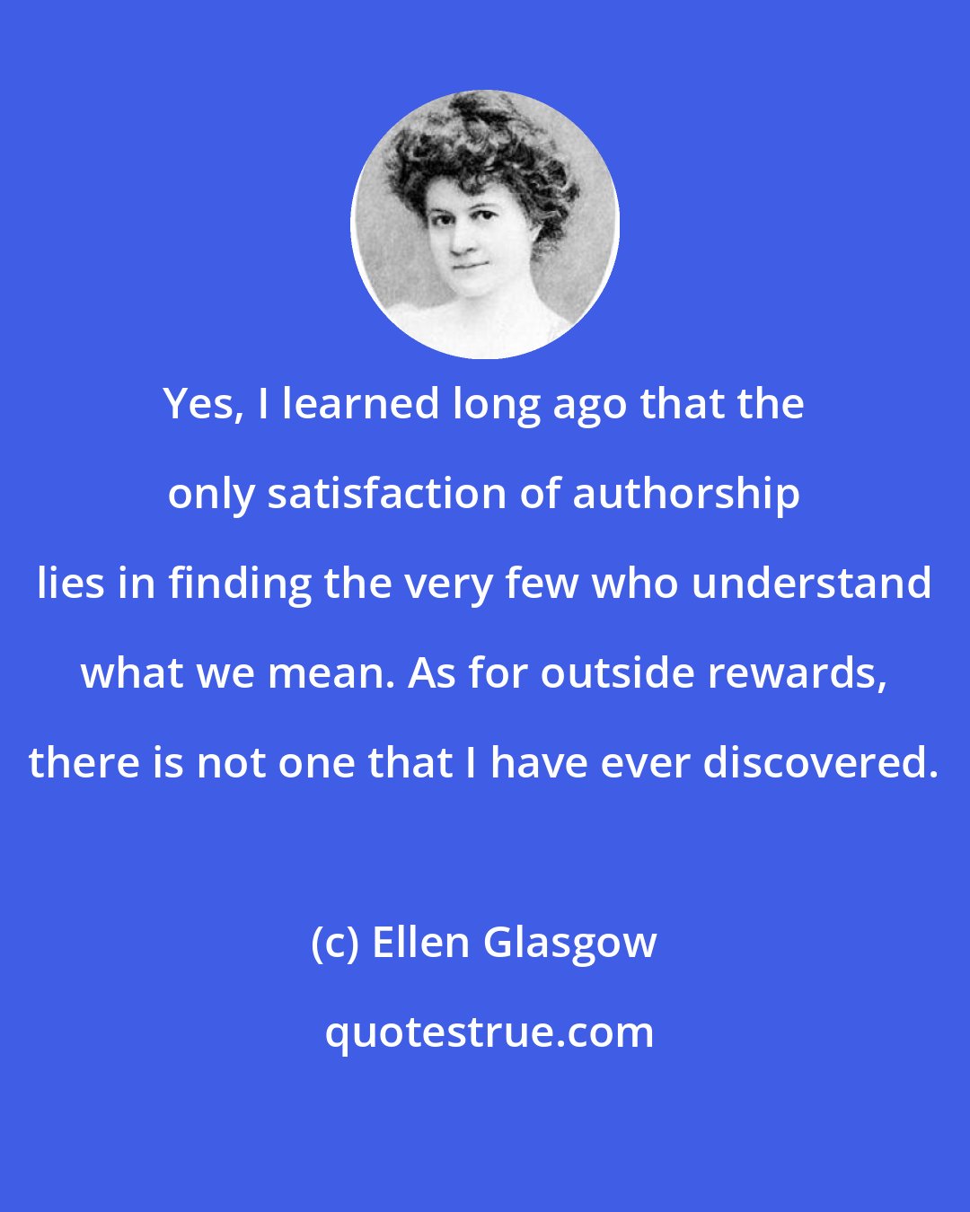 Ellen Glasgow: Yes, I learned long ago that the only satisfaction of authorship lies in finding the very few who understand what we mean. As for outside rewards, there is not one that I have ever discovered.