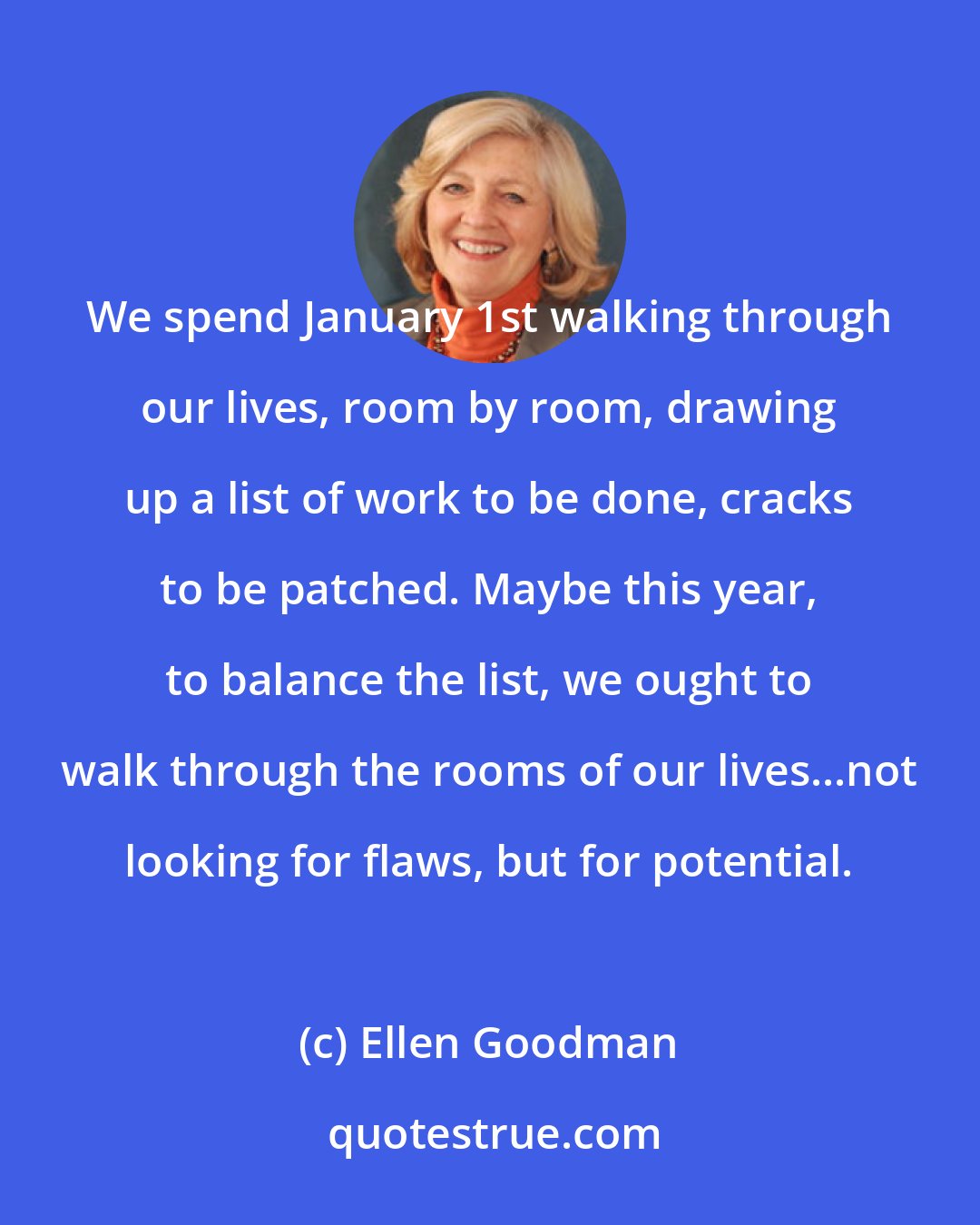 Ellen Goodman: We spend January 1st walking through our lives, room by room, drawing up a list of work to be done, cracks to be patched. Maybe this year, to balance the list, we ought to walk through the rooms of our lives...not looking for flaws, but for potential.
