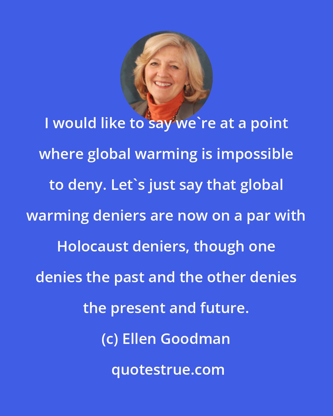 Ellen Goodman: I would like to say we're at a point where global warming is impossible to deny. Let's just say that global warming deniers are now on a par with Holocaust deniers, though one denies the past and the other denies the present and future.