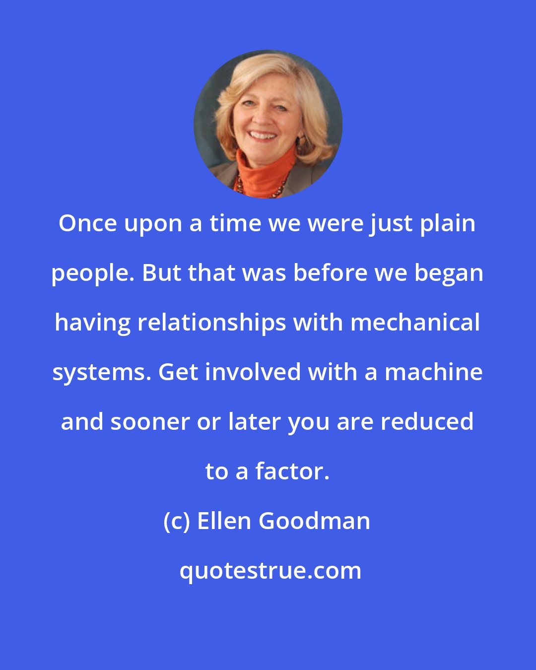 Ellen Goodman: Once upon a time we were just plain people. But that was before we began having relationships with mechanical systems. Get involved with a machine and sooner or later you are reduced to a factor.