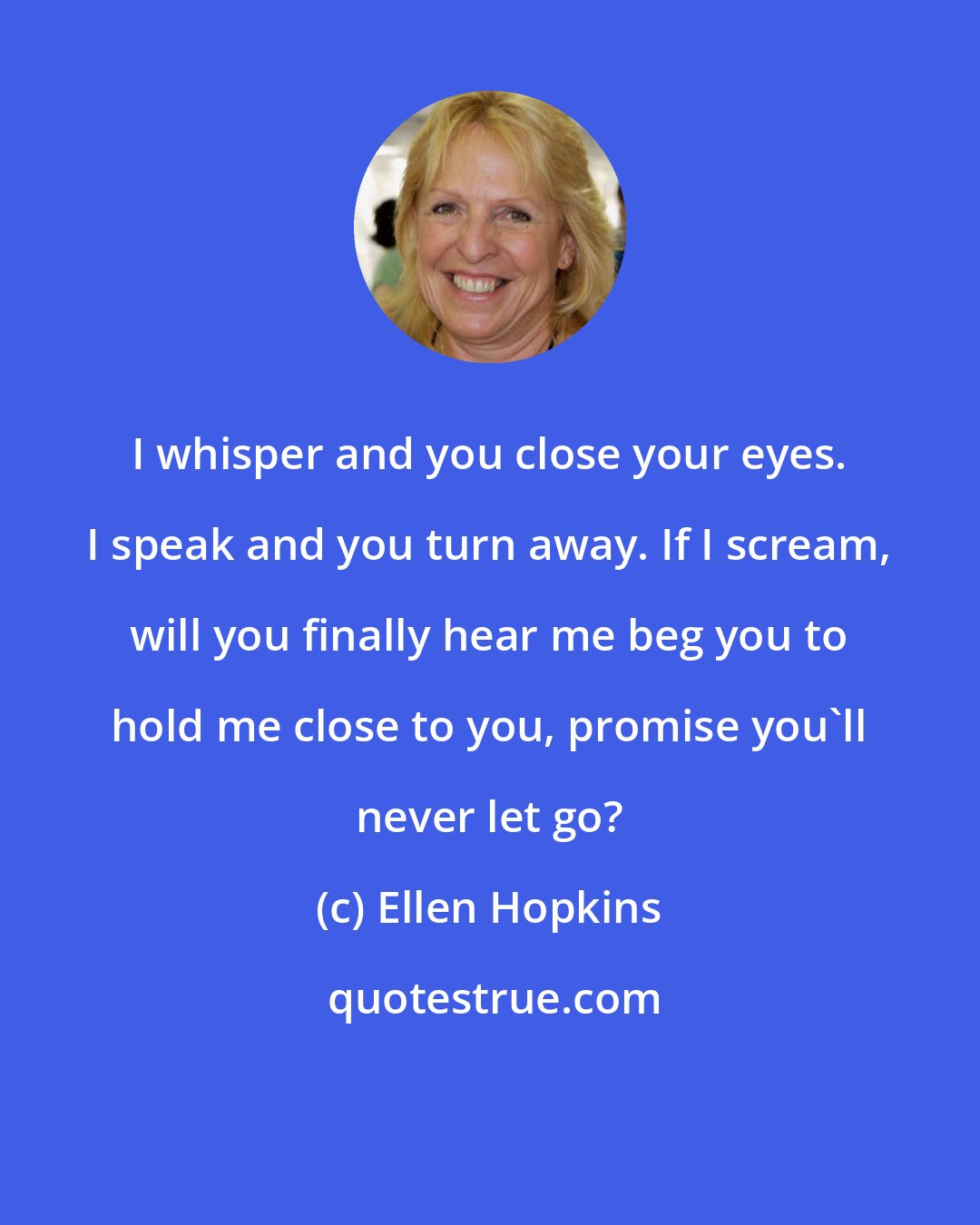 Ellen Hopkins: I whisper and you close your eyes. I speak and you turn away. If I scream, will you finally hear me beg you to hold me close to you, promise you'll never let go?