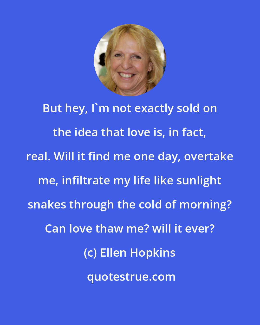 Ellen Hopkins: But hey, I'm not exactly sold on the idea that love is, in fact, real. Will it find me one day, overtake me, infiltrate my life like sunlight snakes through the cold of morning? Can love thaw me? will it ever?