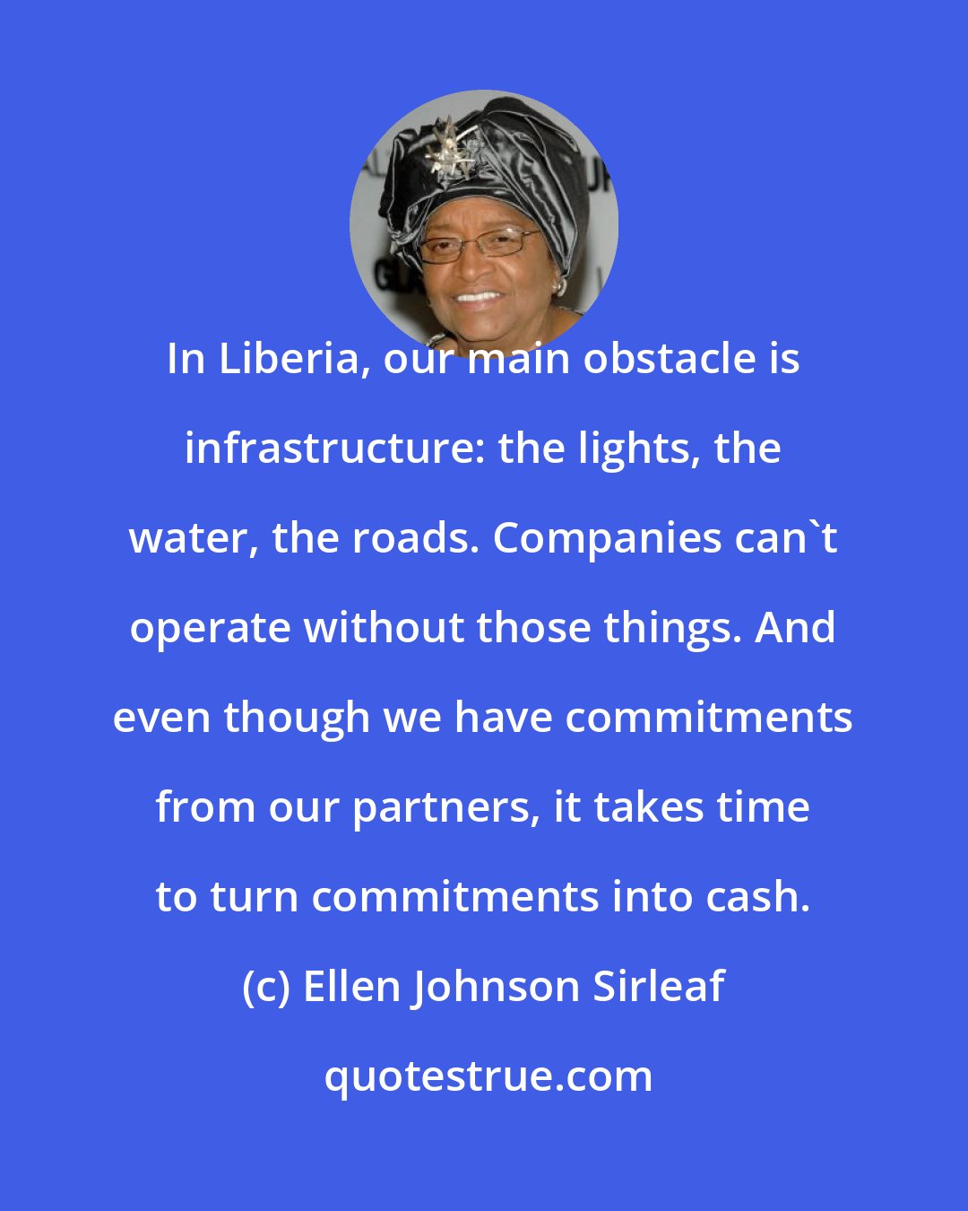 Ellen Johnson Sirleaf: In Liberia, our main obstacle is infrastructure: the lights, the water, the roads. Companies can't operate without those things. And even though we have commitments from our partners, it takes time to turn commitments into cash.