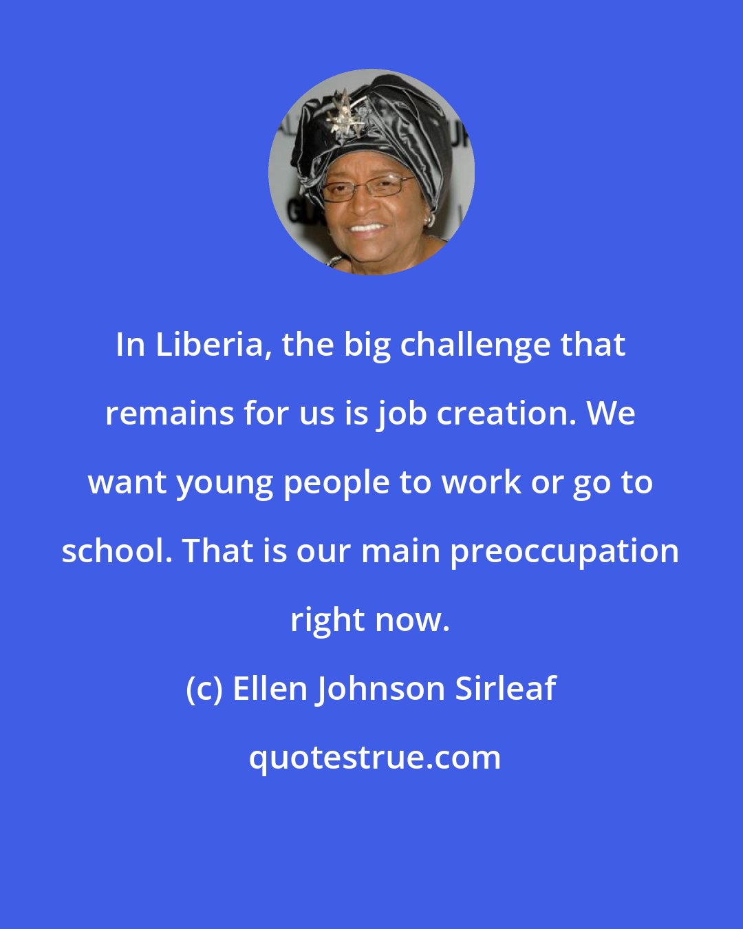 Ellen Johnson Sirleaf: In Liberia, the big challenge that remains for us is job creation. We want young people to work or go to school. That is our main preoccupation right now.