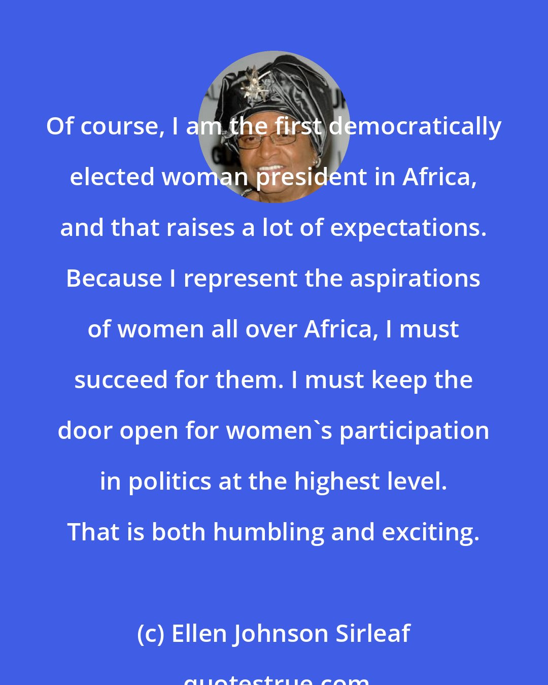 Ellen Johnson Sirleaf: Of course, I am the first democratically elected woman president in Africa, and that raises a lot of expectations. Because I represent the aspirations of women all over Africa, I must succeed for them. I must keep the door open for women's participation in politics at the highest level. That is both humbling and exciting.