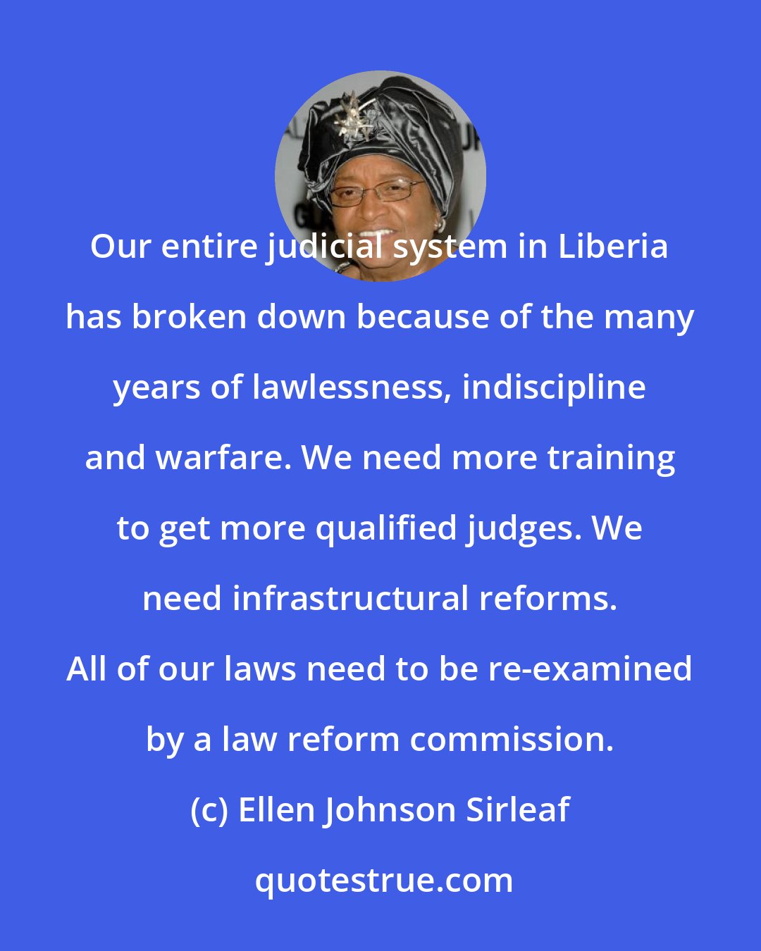Ellen Johnson Sirleaf: Our entire judicial system in Liberia has broken down because of the many years of lawlessness, indiscipline and warfare. We need more training to get more qualified judges. We need infrastructural reforms. All of our laws need to be re-examined by a law reform commission.