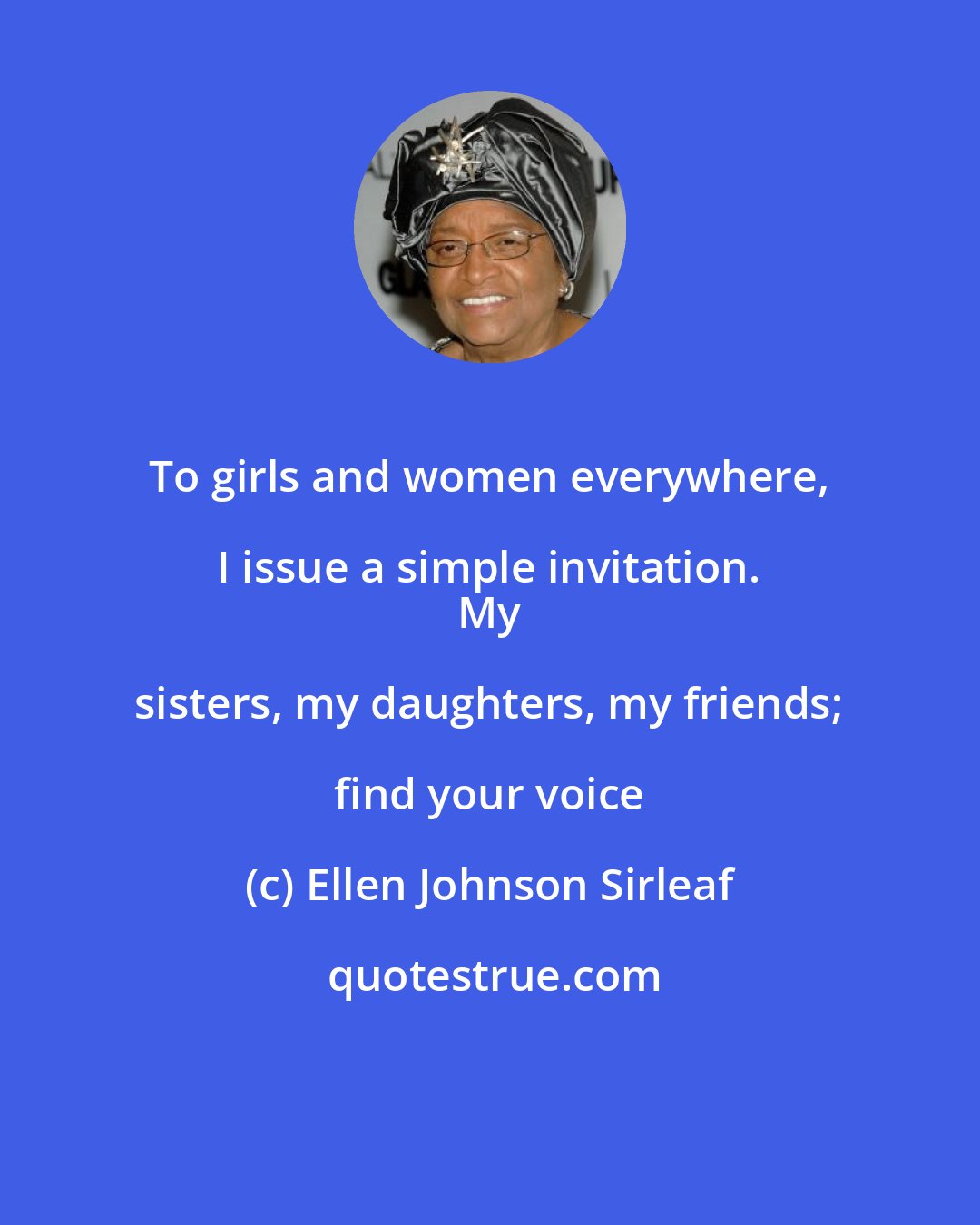 Ellen Johnson Sirleaf: To girls and women everywhere, I issue a simple invitation. 
 My sisters, my daughters, my friends; find your voice