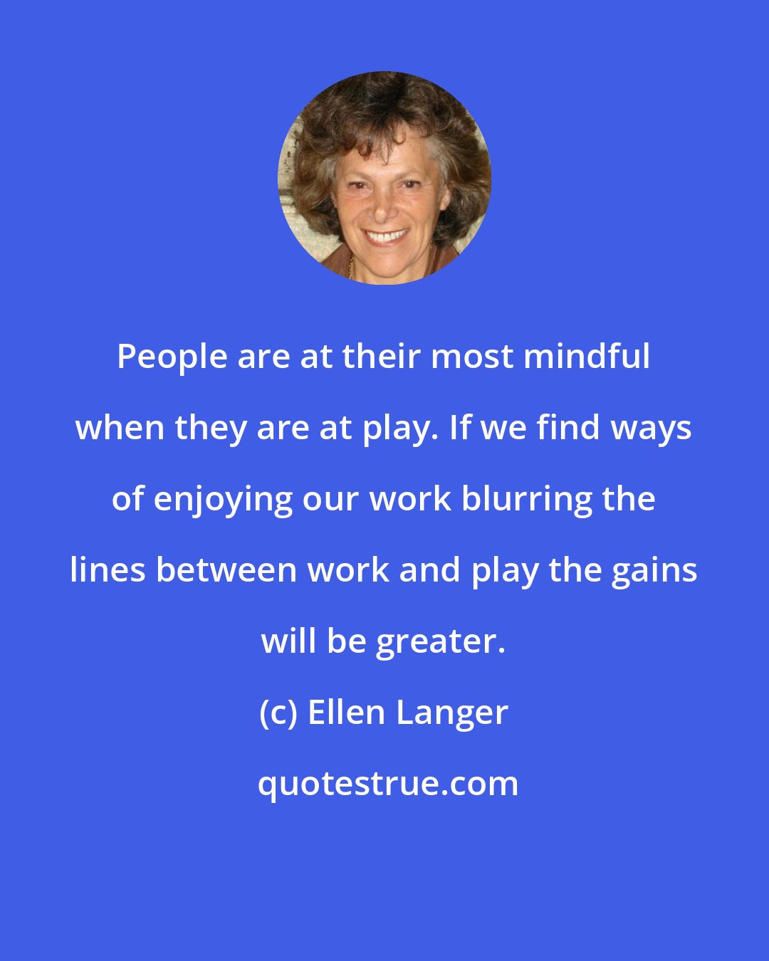 Ellen Langer: People are at their most mindful when they are at play. If we find ways of enjoying our work blurring the lines between work and play the gains will be greater.