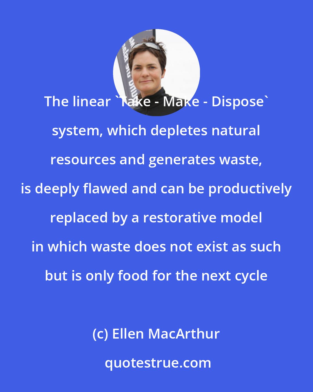 Ellen MacArthur: The linear 'Take - Make - Dispose' system, which depletes natural resources and generates waste, is deeply flawed and can be productively replaced by a restorative model in which waste does not exist as such but is only food for the next cycle