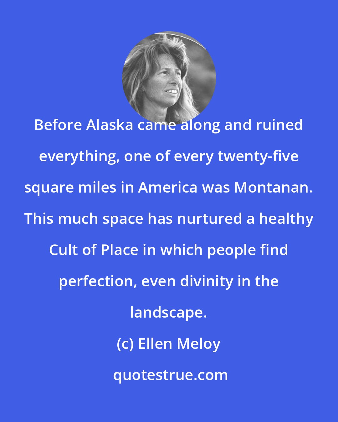 Ellen Meloy: Before Alaska came along and ruined everything, one of every twenty-five square miles in America was Montanan. This much space has nurtured a healthy Cult of Place in which people find perfection, even divinity in the landscape.