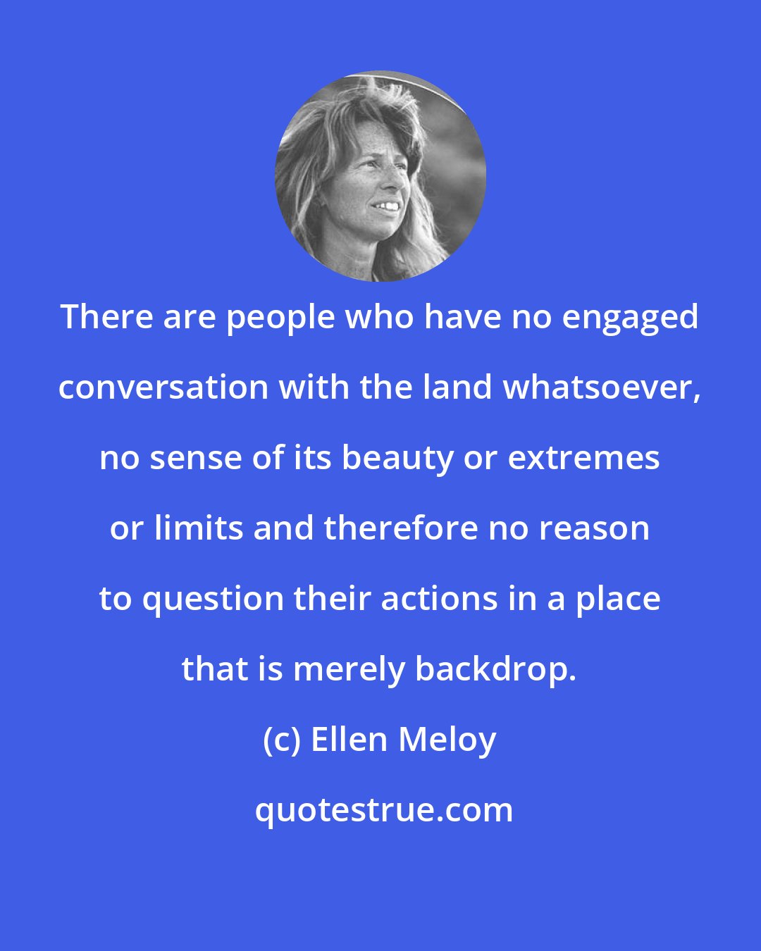Ellen Meloy: There are people who have no engaged conversation with the land whatsoever, no sense of its beauty or extremes or limits and therefore no reason to question their actions in a place that is merely backdrop.