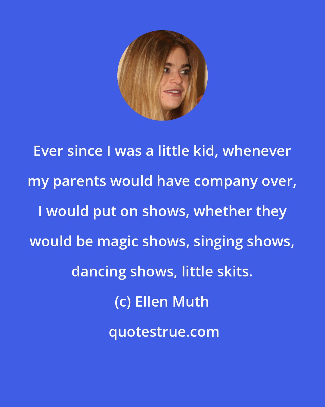 Ellen Muth: Ever since I was a little kid, whenever my parents would have company over, I would put on shows, whether they would be magic shows, singing shows, dancing shows, little skits.