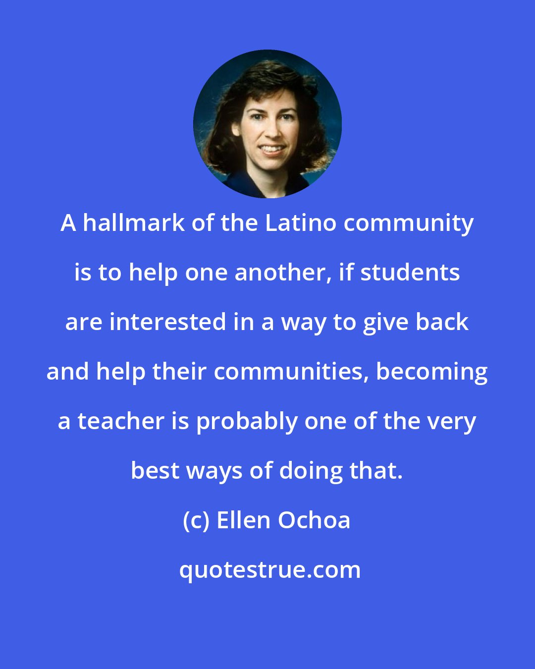 Ellen Ochoa: A hallmark of the Latino community is to help one another, if students are interested in a way to give back and help their communities, becoming a teacher is probably one of the very best ways of doing that.