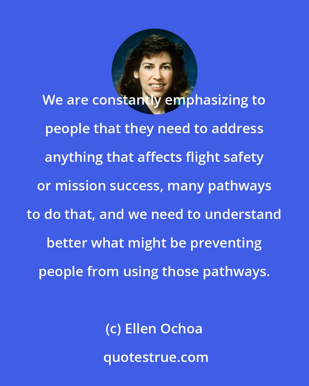Ellen Ochoa: We are constantly emphasizing to people that they need to address anything that affects flight safety or mission success, many pathways to do that, and we need to understand better what might be preventing people from using those pathways.