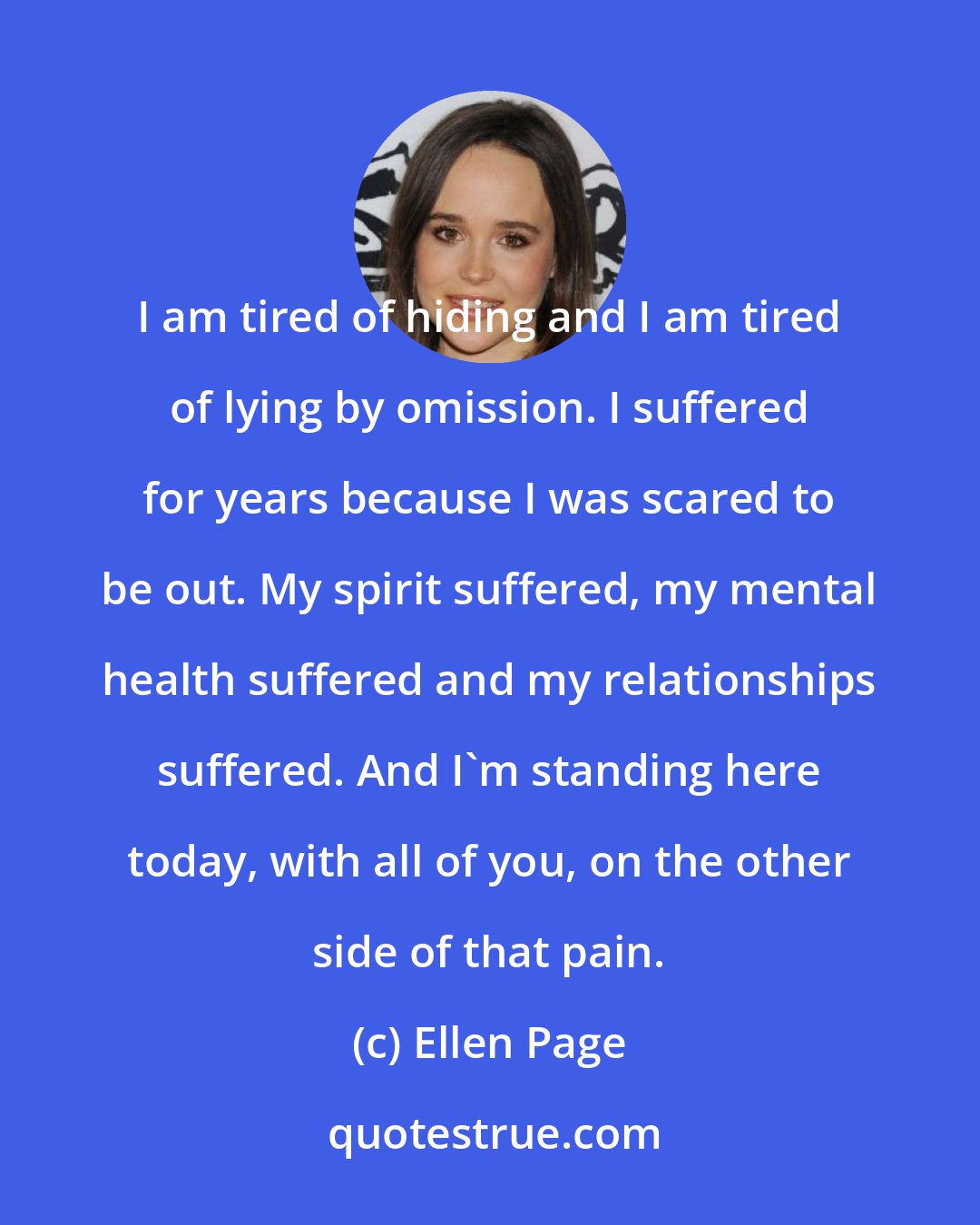 Ellen Page: I am tired of hiding and I am tired of lying by omission. I suffered for years because I was scared to be out. My spirit suffered, my mental health suffered and my relationships suffered. And I'm standing here today, with all of you, on the other side of that pain.
