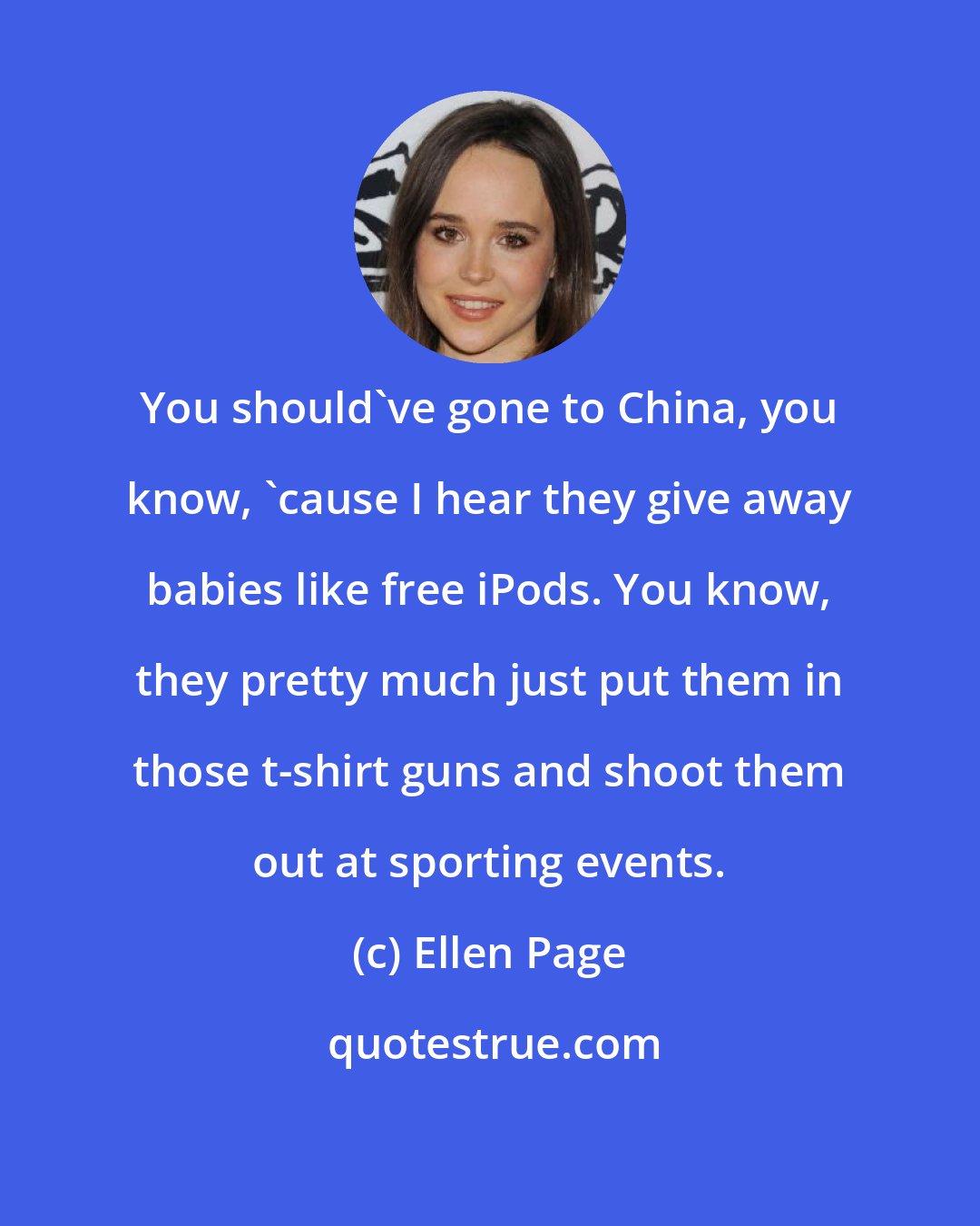 Ellen Page: You should've gone to China, you know, 'cause I hear they give away babies like free iPods. You know, they pretty much just put them in those t-shirt guns and shoot them out at sporting events.