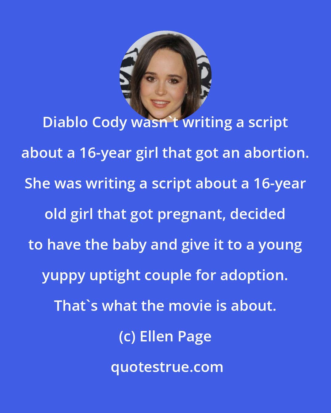 Ellen Page: Diablo Cody wasn't writing a script about a 16-year girl that got an abortion. She was writing a script about a 16-year old girl that got pregnant, decided to have the baby and give it to a young yuppy uptight couple for adoption. That's what the movie is about.