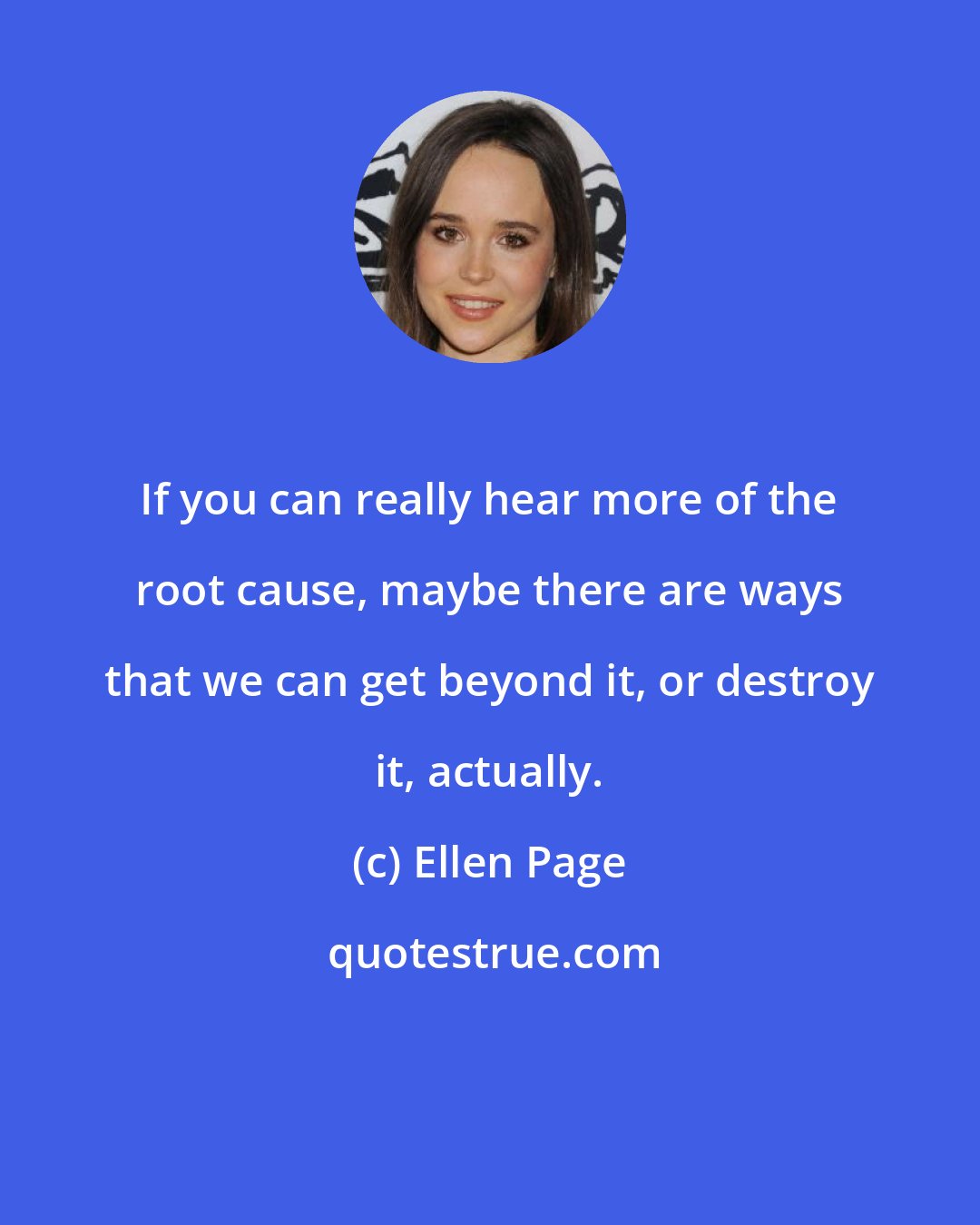Ellen Page: If you can really hear more of the root cause, maybe there are ways that we can get beyond it, or destroy it, actually.