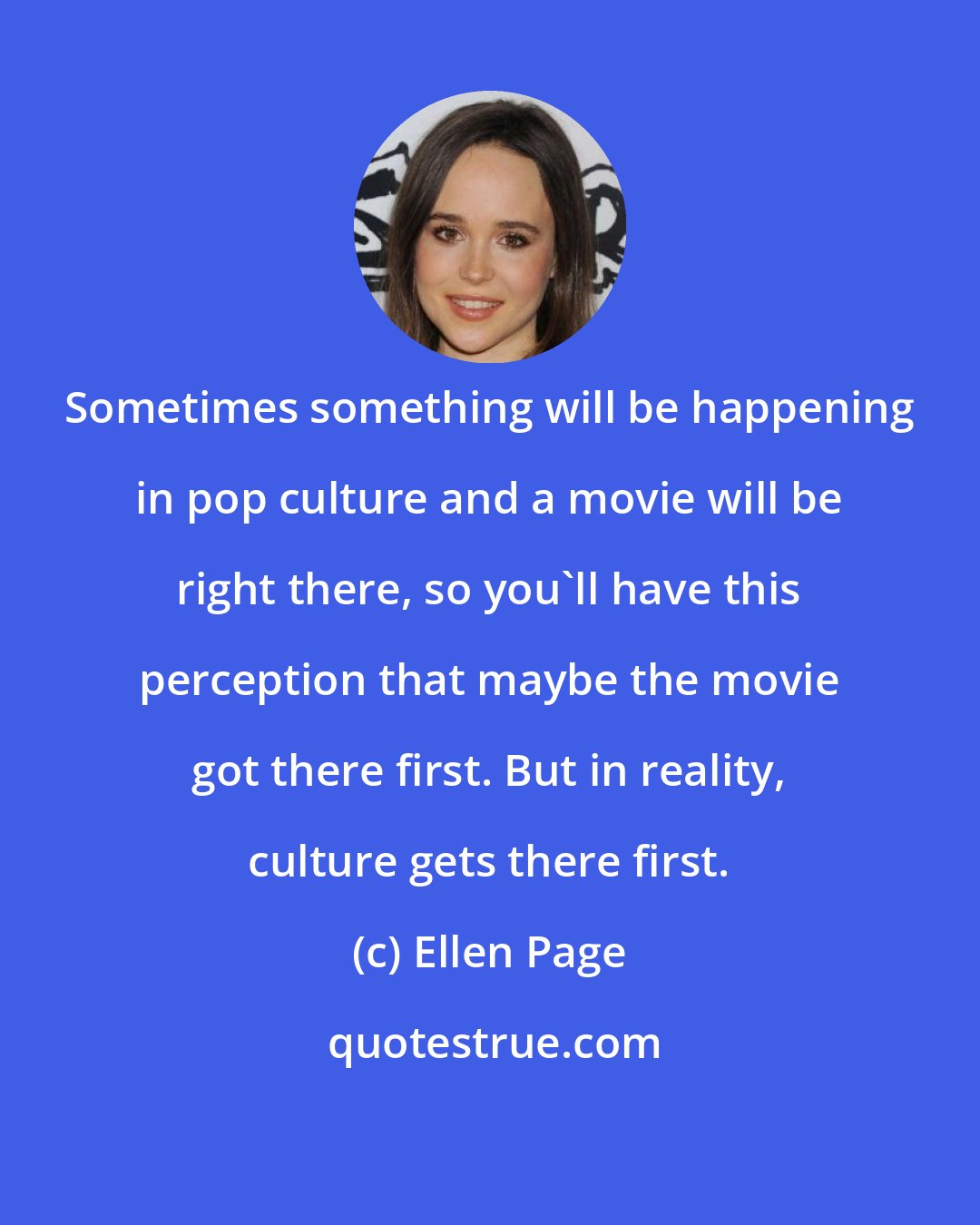 Ellen Page: Sometimes something will be happening in pop culture and a movie will be right there, so you'll have this perception that maybe the movie got there first. But in reality, culture gets there first.