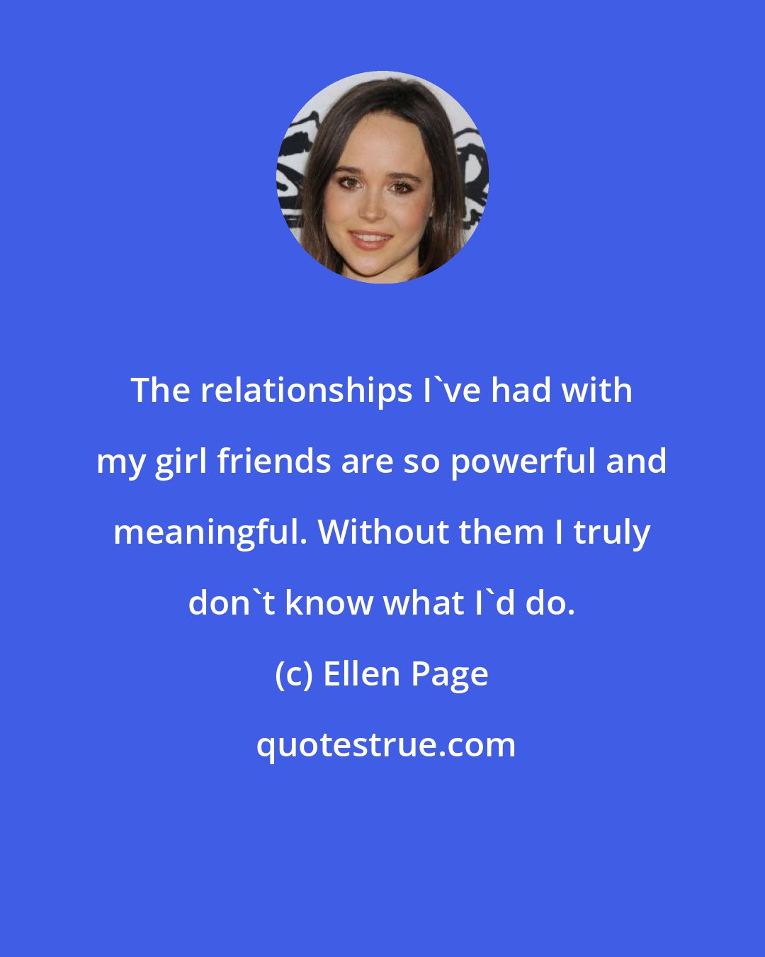 Ellen Page: The relationships I've had with my girl friends are so powerful and meaningful. Without them I truly don't know what I'd do.