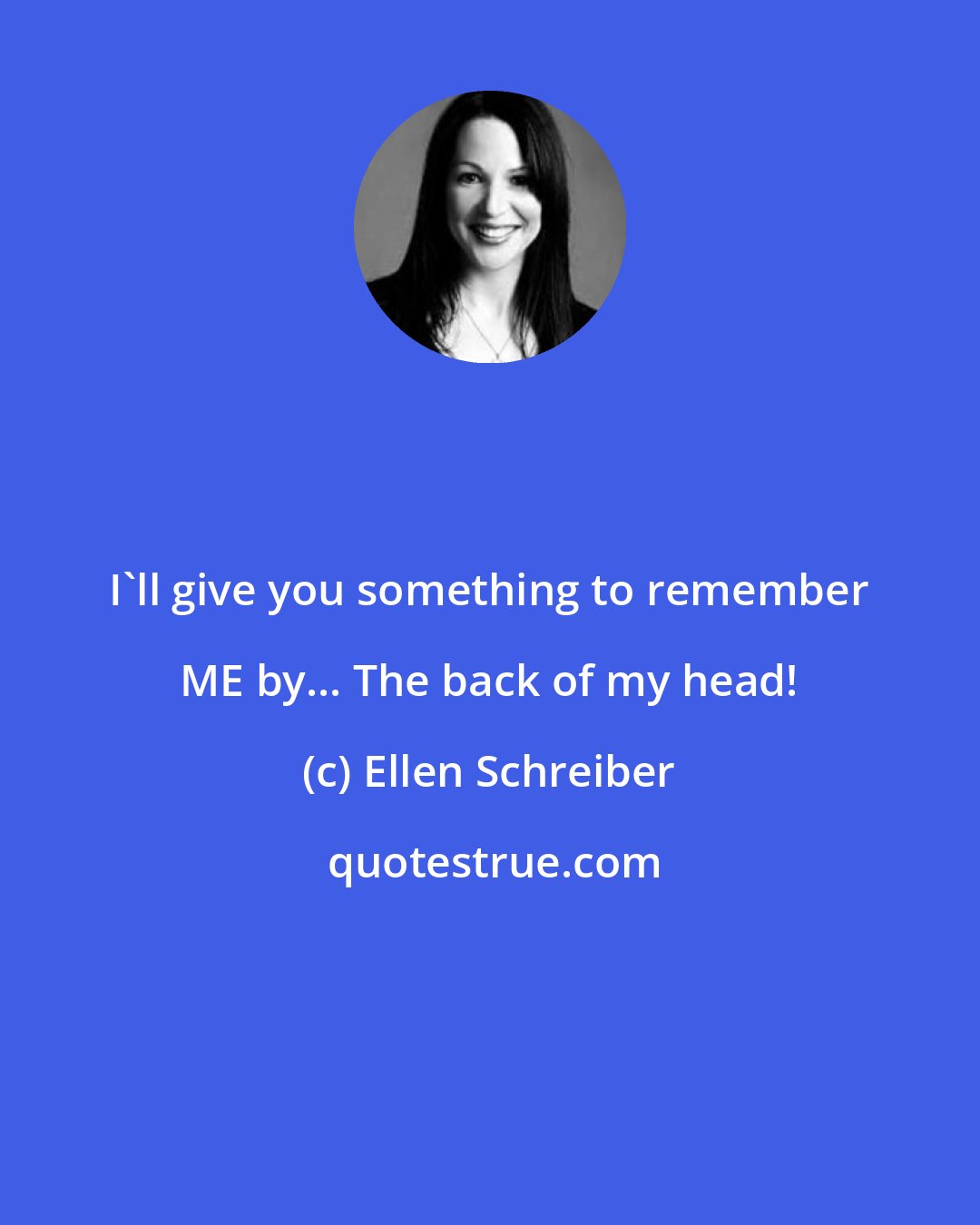 Ellen Schreiber: I'll give you something to remember ME by... The back of my head!