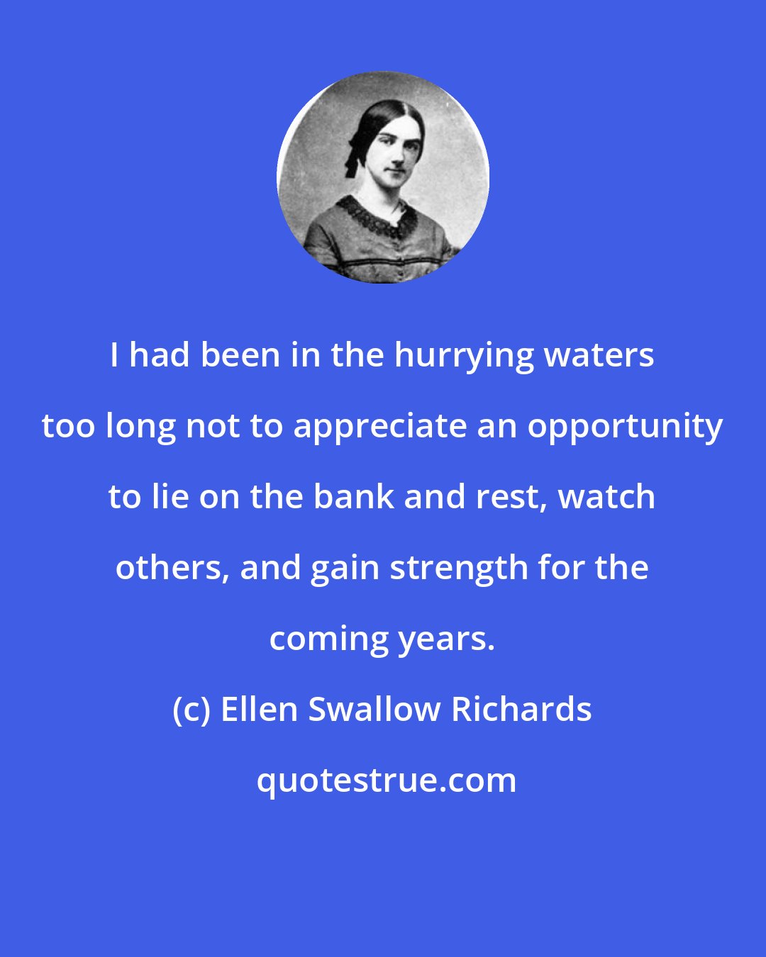 Ellen Swallow Richards: I had been in the hurrying waters too long not to appreciate an opportunity to lie on the bank and rest, watch others, and gain strength for the coming years.