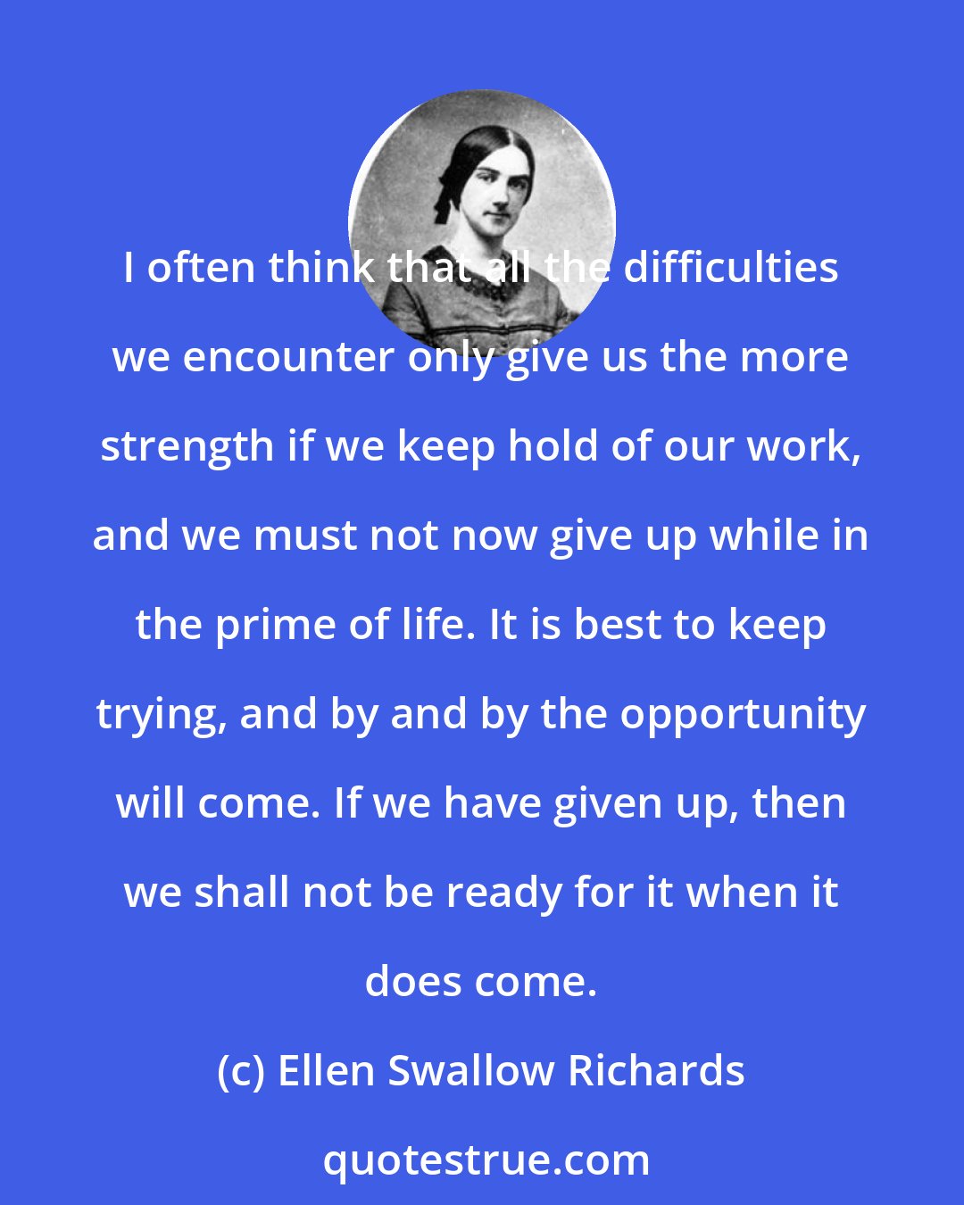 Ellen Swallow Richards: I often think that all the difficulties we encounter only give us the more strength if we keep hold of our work, and we must not now give up while in the prime of life. It is best to keep trying, and by and by the opportunity will come. If we have given up, then we shall not be ready for it when it does come.